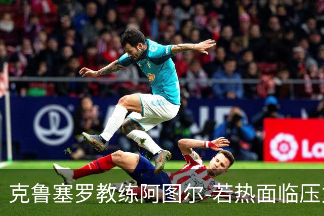 克鲁塞罗教练阿图尔-若热面临压力，但仍获信任